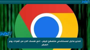تحذير عاجل لمستخدمي متصفح كروم.. احمِ نفسك الآن من ثغرات يوم الصفر